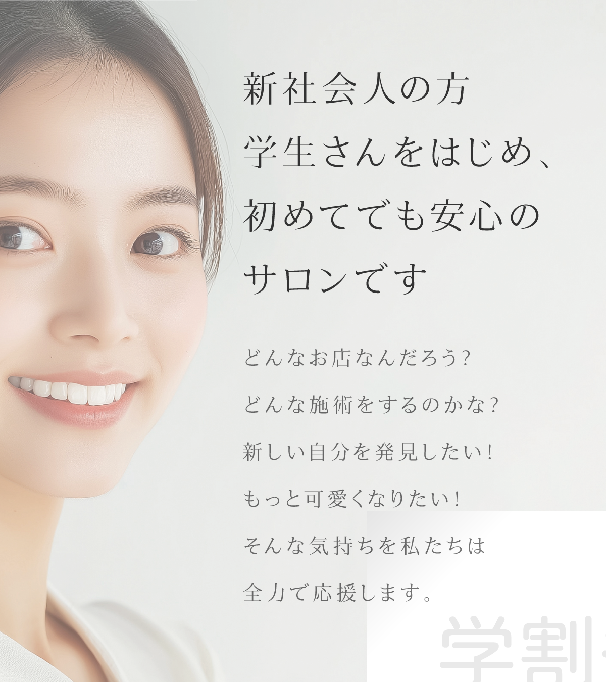 新社会人の方学生さんをはじめ、初めてでも安心のサロンです どんなお店なんだろう?どんな施術をするのかな?新しい自分を発見したい!もっと可愛くなりたい!そんな気持ちを私たちは全力で応援します。